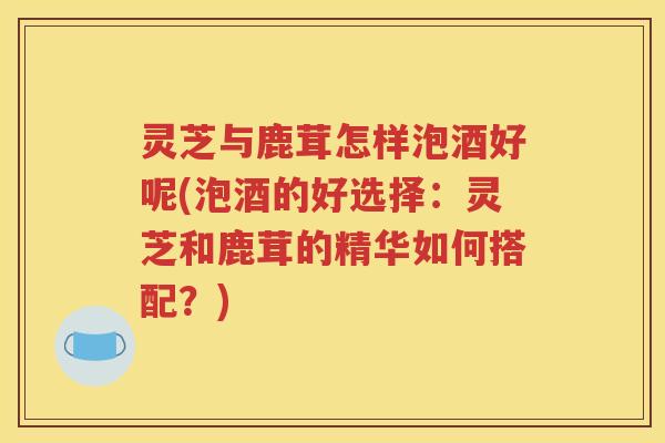 灵芝与鹿茸怎样泡酒好呢(泡酒的好选择：灵芝和鹿茸的精华如何搭配？)