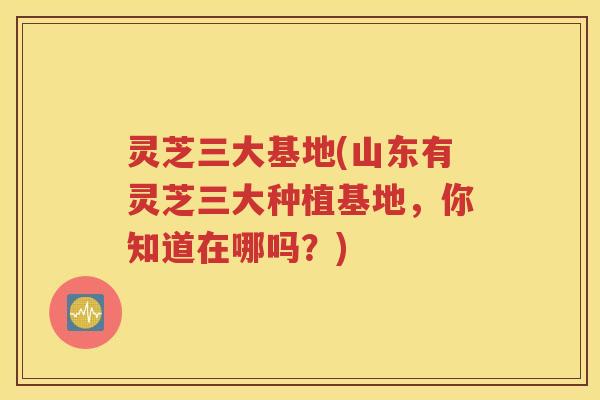 灵芝三大基地(山东有灵芝三大种植基地，你知道在哪吗？)