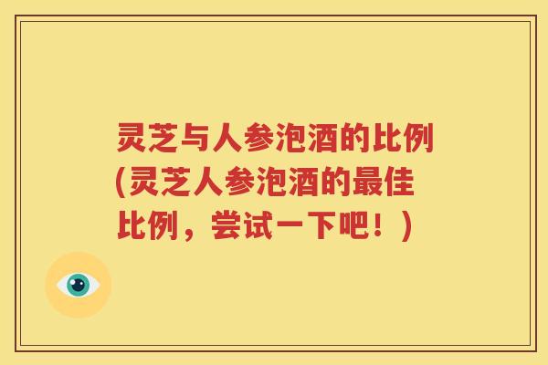 灵芝与人参泡酒的比例(灵芝人参泡酒的最佳比例，尝试一下吧！)