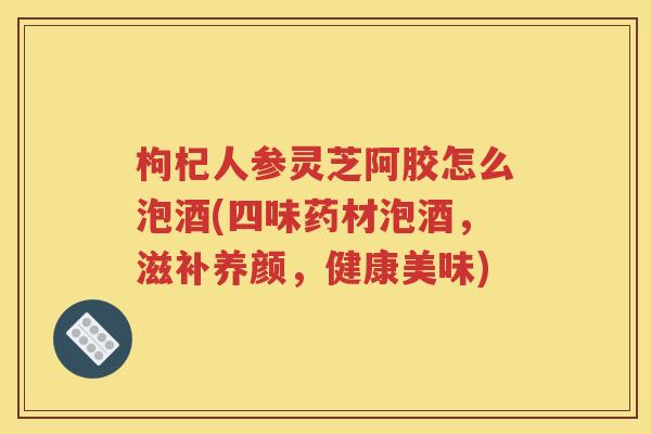 枸杞人参灵芝阿胶怎么泡酒(四味药材泡酒，滋补养颜，健康美味)