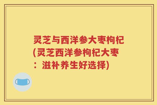 灵芝与西洋参大枣枸杞(灵芝西洋参枸杞大枣：滋补养生好选择)