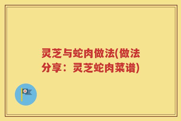 灵芝与蛇肉做法(做法分享：灵芝蛇肉菜谱)