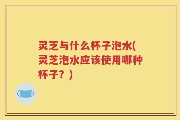 灵芝与什么杯子泡水(灵芝泡水应该使用哪种杯子？)