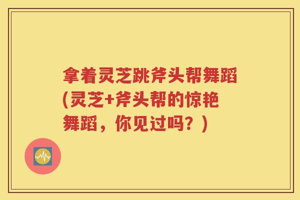 拿着灵芝跳斧头帮舞蹈(灵芝+斧头帮的惊艳舞蹈，你见过吗？)