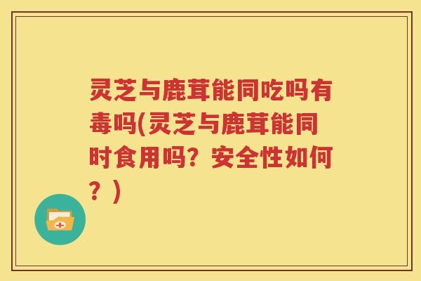 灵芝与鹿茸能同吃吗有毒吗(灵芝与鹿茸能同时食用吗？安全性如何？)