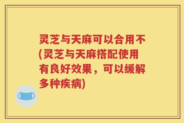 灵芝与天麻可以合用不(灵芝与天麻搭配使用有良好效果，可以缓解多种疾病)
