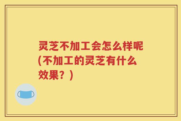灵芝不加工会怎么样呢(不加工的灵芝有什么效果？)