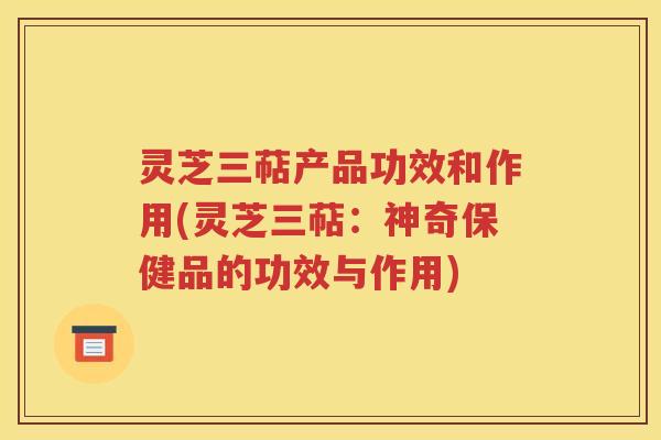 灵芝三萜产品功效和作用(灵芝三萜：神奇保健品的功效与作用)