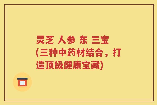 灵芝 人参 东 三宝(三种中药材结合，打造顶级健康宝藏)