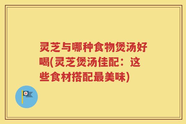 灵芝与哪种食物煲汤好喝(灵芝煲汤佳配：这些食材搭配最美味)