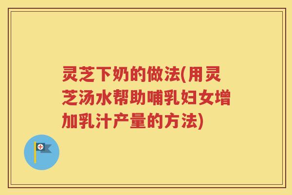 灵芝下奶的做法(用灵芝汤水帮助哺乳妇女增加乳汁产量的方法)