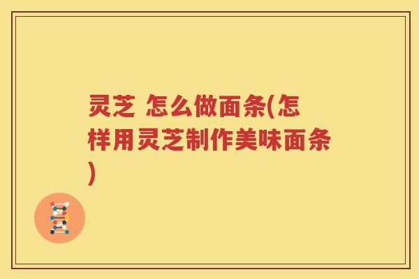 灵芝 怎么做面条(怎样用灵芝制作美味面条)
