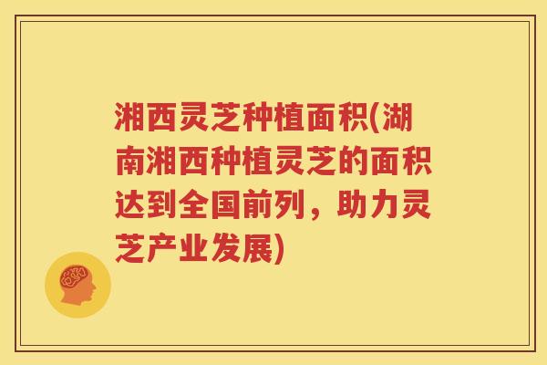 湘西灵芝种植面积(湖南湘西种植灵芝的面积达到全国前列，助力灵芝产业发展)