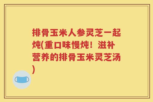 排骨玉米人参灵芝一起炖(重口味慢炖！滋补营养的排骨玉米灵芝汤)