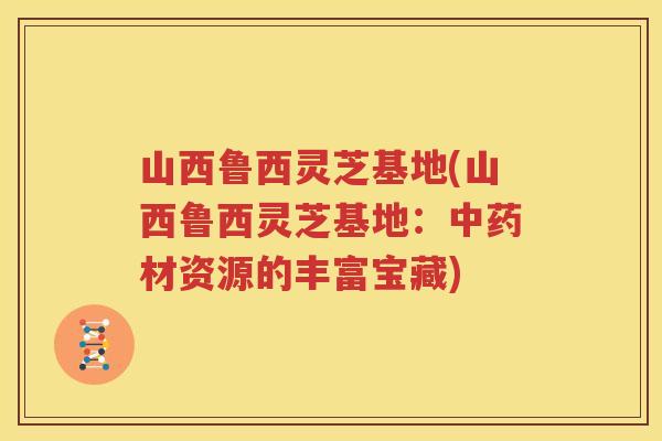 山西鲁西灵芝基地(山西鲁西灵芝基地：中药材资源的丰富宝藏)