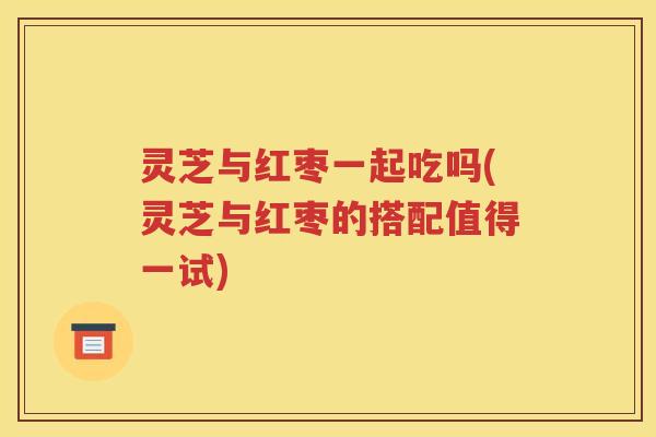 灵芝与红枣一起吃吗(灵芝与红枣的搭配值得一试)
