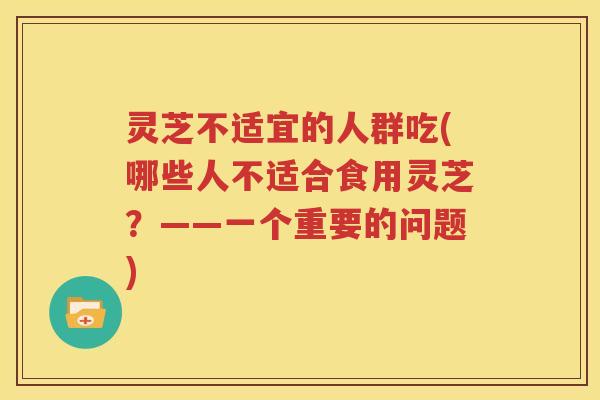 灵芝不适宜的人群吃(哪些人不适合食用灵芝？——一个重要的问题)