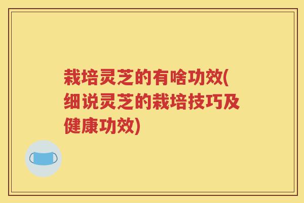 栽培灵芝的有啥功效(细说灵芝的栽培技巧及健康功效)