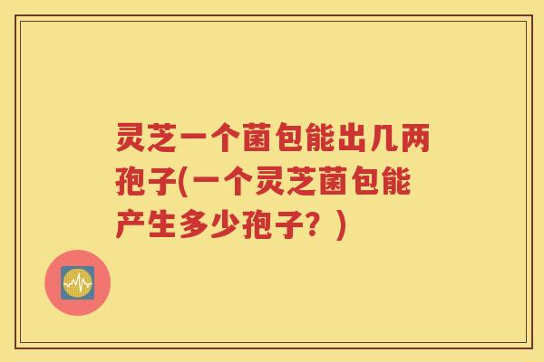 灵芝一个菌包能出几两孢子(一个灵芝菌包能产生多少孢子？)