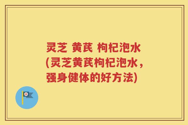 灵芝 黄芪 枸杞泡水(灵芝黄芪枸杞泡水，强身健体的好方法)