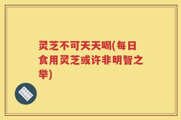 灵芝不可天天喝(每日食用灵芝或许非明智之举)