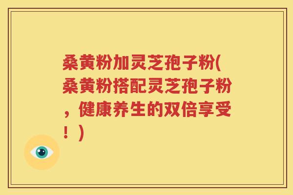 桑黄粉加灵芝孢子粉(桑黄粉搭配灵芝孢子粉，健康养生的双倍享受！)