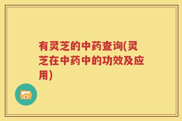 有灵芝的中药查询(灵芝在中药中的功效及应用)