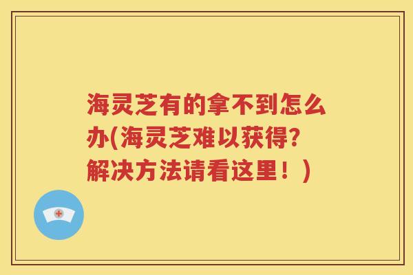 海灵芝有的拿不到怎么办(海灵芝难以获得？解决方法请看这里！)