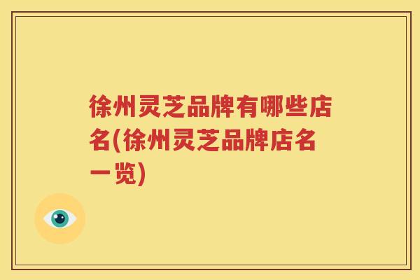 徐州灵芝品牌有哪些店名(徐州灵芝品牌店名一览)