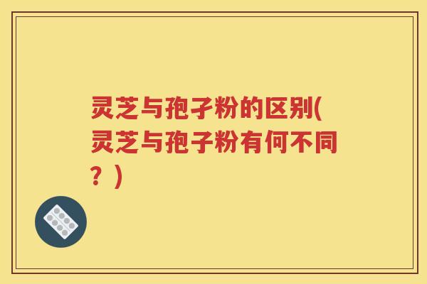灵芝与孢孑粉的区别(灵芝与孢子粉有何不同？)
