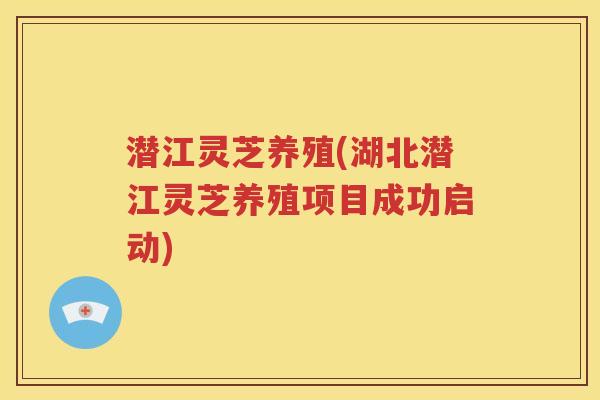 潜江灵芝养殖(湖北潜江灵芝养殖项目成功启动)