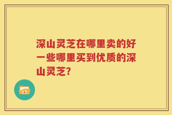 深山灵芝在哪里卖的好一些哪里买到优质的深山灵芝？