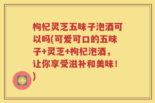 枸杞灵芝五味子泡酒可以吗(可爱可口的五味子+灵芝+枸杞泡酒，让你享受滋补和美味！)