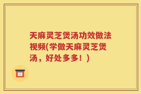 天麻灵芝煲汤功效做法视频(学做天麻灵芝煲汤，好处多多！)