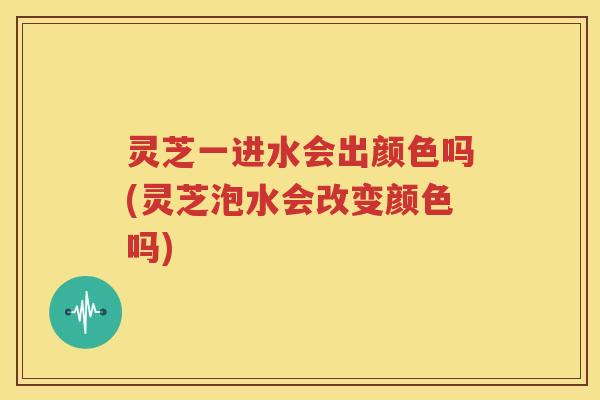 灵芝一进水会出颜色吗(灵芝泡水会改变颜色吗)