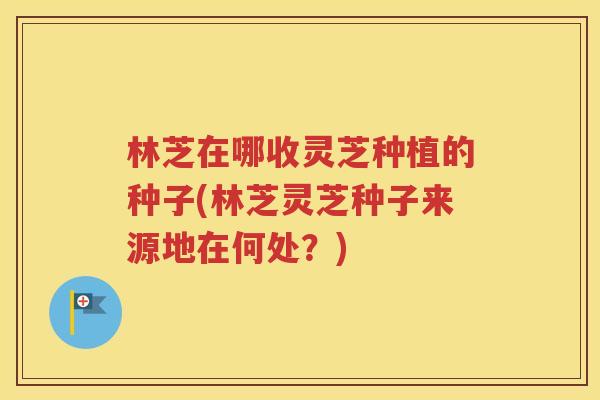 林芝在哪收灵芝种植的种子(林芝灵芝种子来源地在何处？)