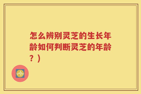 怎么辨别灵芝的生长年龄如何判断灵芝的年龄？)