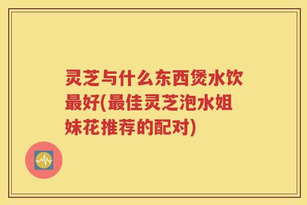 灵芝与什么东西煲水饮最好(最佳灵芝泡水姐妹花推荐的配对)