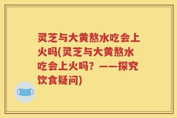 灵芝与大黄熬水吃会上火吗(灵芝与大黄熬水吃会上火吗？——探究饮食疑问)