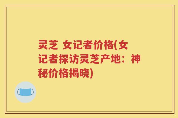 灵芝 女记者价格(女记者探访灵芝产地：神秘价格揭晓)