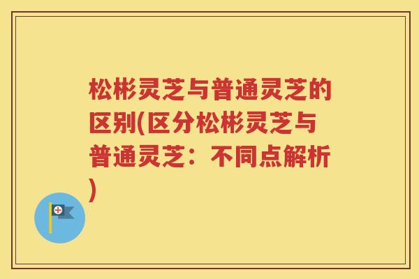 松彬灵芝与普通灵芝的区别(区分松彬灵芝与普通灵芝：不同点解析)