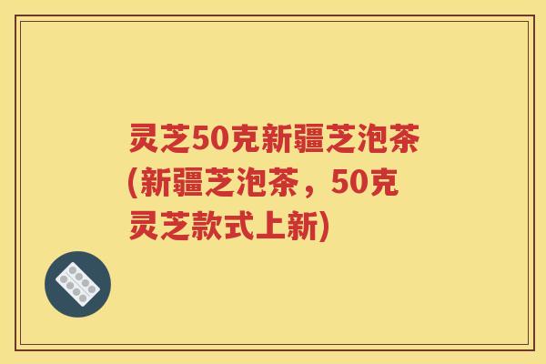 灵芝50克新疆芝泡茶(新疆芝泡茶，50克灵芝款式上新)