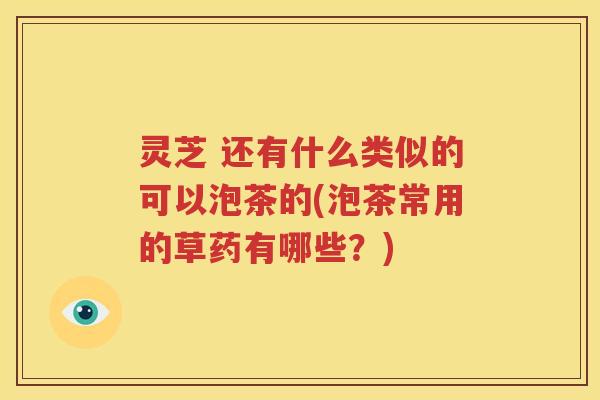 灵芝 还有什么类似的可以泡茶的(泡茶常用的草药有哪些？)