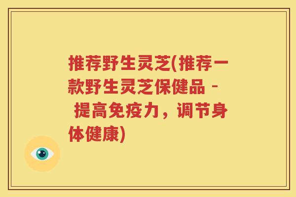 推荐野生灵芝(推荐一款野生灵芝保健品 - 提高免疫力，调节身体健康)