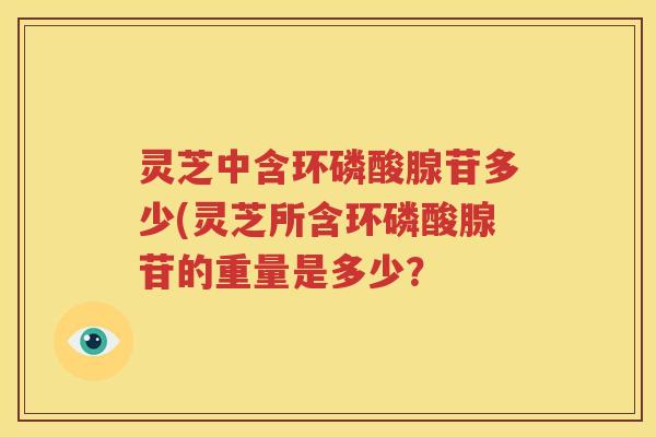 灵芝中含环磷酸腺苷多少(灵芝所含环磷酸腺苷的重量是多少？
