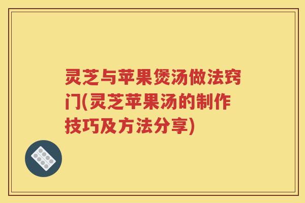 灵芝与苹果煲汤做法窍门(灵芝苹果汤的制作技巧及方法分享)