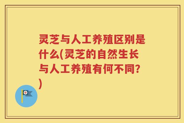 灵芝与人工养殖区别是什么(灵芝的自然生长与人工养殖有何不同？)