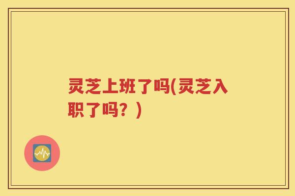 灵芝上班了吗(灵芝入职了吗？)