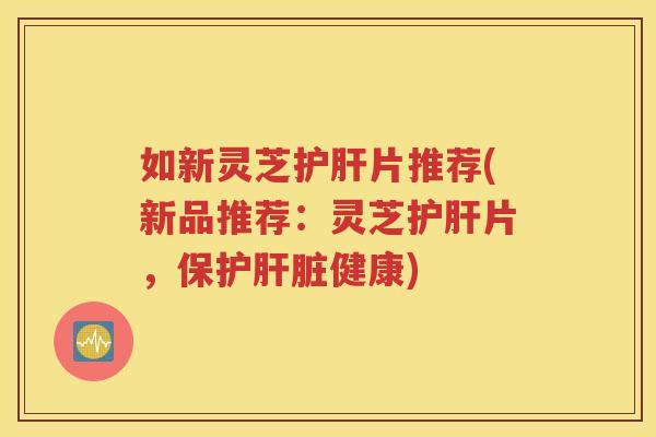 如新灵芝护肝片推荐(新品推荐：灵芝护肝片，保护肝脏健康)