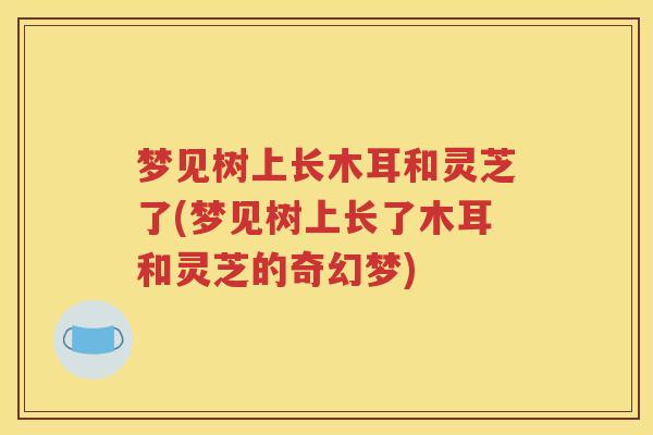 梦见树上长木耳和灵芝了(梦见树上长了木耳和灵芝的奇幻梦)